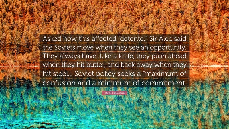 Patrick J. Buchanan Quote: “Asked how this affected “detente,” Sir Alec said the Soviets move when they see an opportunity. They always have. Like a knife, they push ahead when they hit butter, and back away when they hit steel... Soviet policy seeks a “maximum of confusion and a minimum of commitment.”