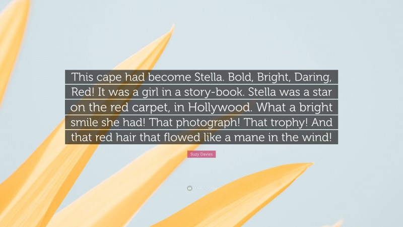 Suzy Davies Quote: “This cape had become Stella. Bold, Bright, Daring, Red! It was a girl in a story-book. Stella was a star on the red carpet, in Hollywood. What a bright smile she had! That photograph! That trophy! And that red hair that flowed like a mane in the wind!”