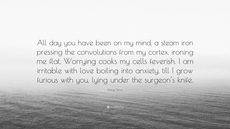 Marge Piercy Quote: “All day you have been on my mind, a steam iron pressing the convolutions from my cortex, ironing me flat. Worrying cooks my cells feverish. I am irritable with love boiling into anxiety, till I grow furious with you, lying under the surgeon’s knife.”