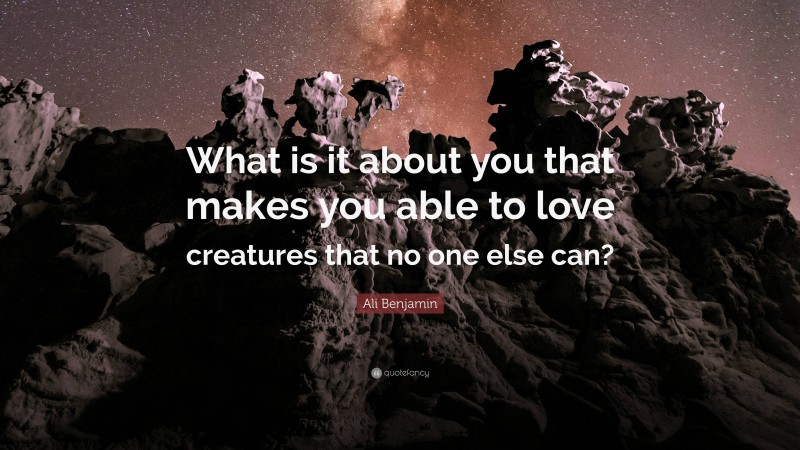 Ali Benjamin Quote: “What is it about you that makes you able to love creatures that no one else can?”