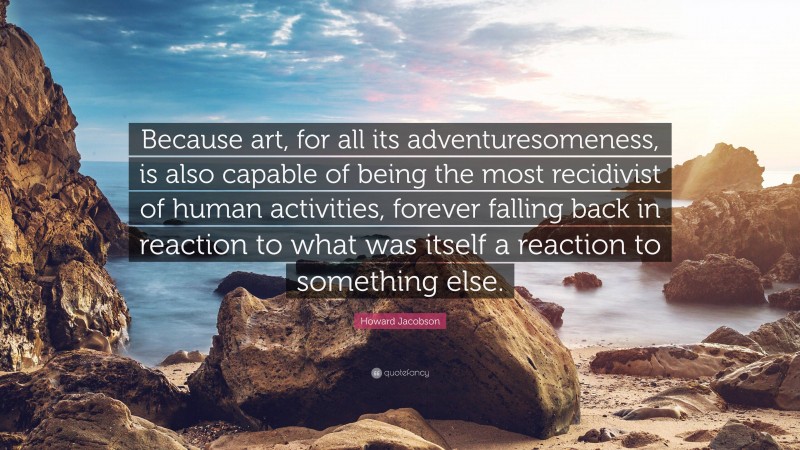 Howard Jacobson Quote: “Because art, for all its adventuresomeness, is also capable of being the most recidivist of human activities, forever falling back in reaction to what was itself a reaction to something else.”