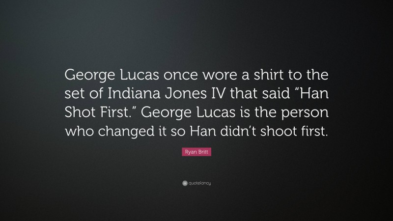 Ryan Britt Quote: “George Lucas once wore a shirt to the set of Indiana Jones IV that said “Han Shot First.” George Lucas is the person who changed it so Han didn’t shoot first.”