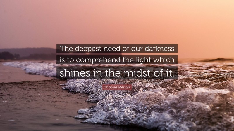 Thomas Merton Quote: “The deepest need of our darkness is to comprehend the light which shines in the midst of it.”