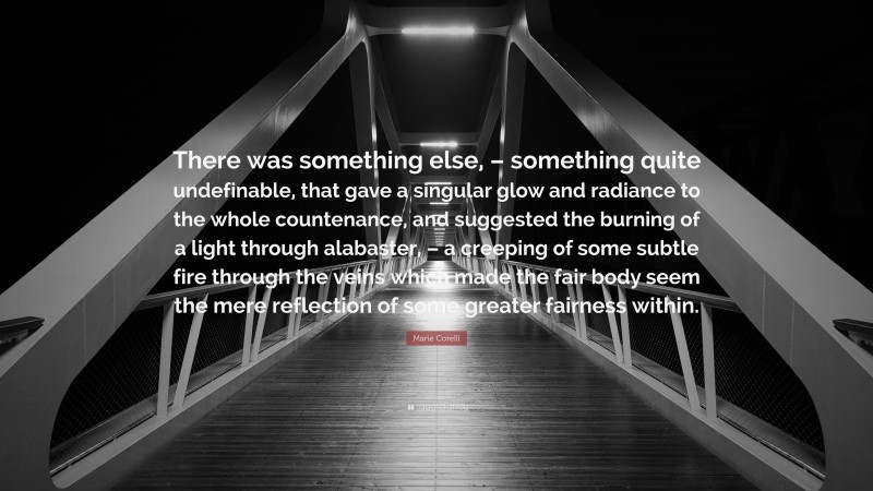 Marie Corelli Quote: “There was something else, – something quite undefinable, that gave a singular glow and radiance to the whole countenance, and suggested the burning of a light through alabaster, – a creeping of some subtle fire through the veins which made the fair body seem the mere reflection of some greater fairness within.”