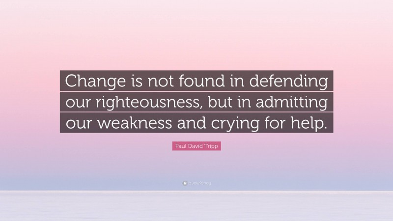 Paul David Tripp Quote: “Change is not found in defending our righteousness, but in admitting our weakness and crying for help.”