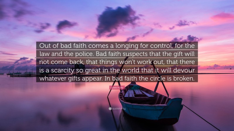 Lewis Hyde Quote: “Out of bad faith comes a longing for control, for the law and the police. Bad faith suspects that the gift will not come back, that things won’t work out, that there is a scarcity so great in the world that it will devour whatever gifts appear. In bad faith the circle is broken.”