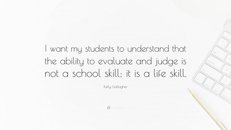 Kelly Gallagher Quote: “I want my students to understand that the ability to evaluate and judge is not a school skill; it is a life skill.”