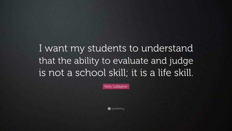 Kelly Gallagher Quote: “I want my students to understand that the ability to evaluate and judge is not a school skill; it is a life skill.”
