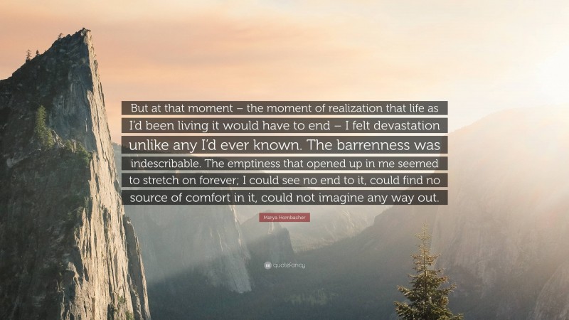 Marya Hornbacher Quote: “But at that moment – the moment of realization that life as I’d been living it would have to end – I felt devastation unlike any I’d ever known. The barrenness was indescribable. The emptiness that opened up in me seemed to stretch on forever; I could see no end to it, could find no source of comfort in it, could not imagine any way out.”