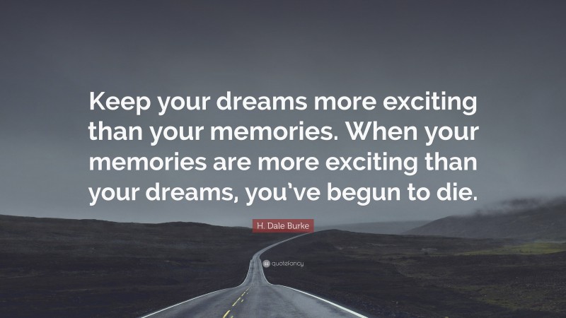 H. Dale Burke Quote: “Keep your dreams more exciting than your memories. When your memories are more exciting than your dreams, you’ve begun to die.”