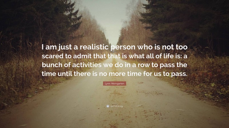Lynn Weingarten Quote: “I am just a realistic person who is not too scared to admit that that is what all of life is: a bunch of activities we do in a row to pass the time until there is no more time for us to pass.”