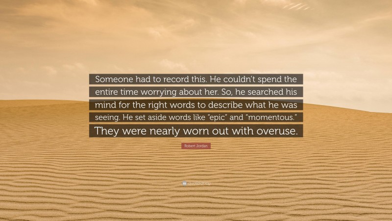Robert Jordan Quote: “Someone had to record this. He couldn’t spend the entire time worrying about her. So, he searched his mind for the right words to describe what he was seeing. He set aside words like “epic” and “momentous.” They were nearly worn out with overuse.”