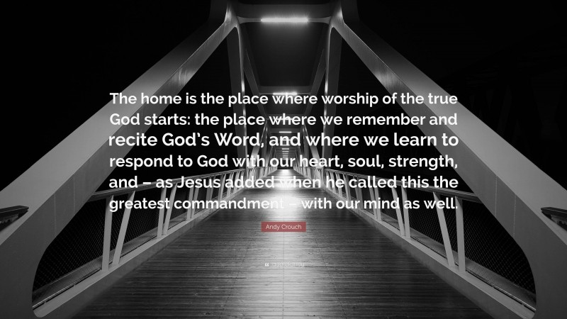 Andy Crouch Quote: “The home is the place where worship of the true God starts: the place where we remember and recite God’s Word, and where we learn to respond to God with our heart, soul, strength, and – as Jesus added when he called this the greatest commandment – with our mind as well.”
