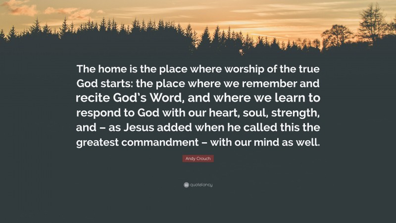 Andy Crouch Quote: “The home is the place where worship of the true God starts: the place where we remember and recite God’s Word, and where we learn to respond to God with our heart, soul, strength, and – as Jesus added when he called this the greatest commandment – with our mind as well.”