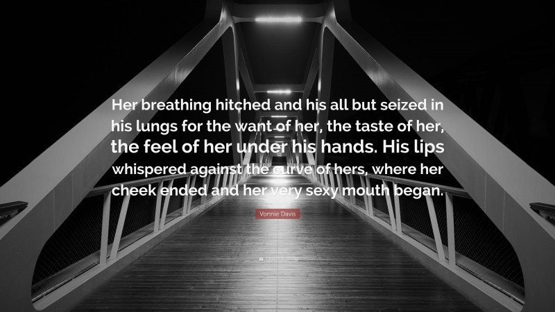 Vonnie Davis Quote: “Her breathing hitched and his all but seized in his lungs for the want of her, the taste of her, the feel of her under his hands. His lips whispered against the curve of hers, where her cheek ended and her very sexy mouth began.”