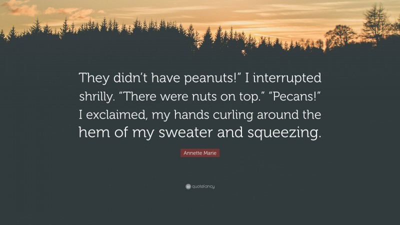 Annette Marie Quote: “They didn’t have peanuts!” I interrupted shrilly. “There were nuts on top.” “Pecans!” I exclaimed, my hands curling around the hem of my sweater and squeezing.”