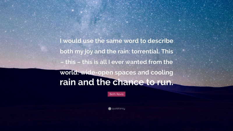 Beth Revis Quote: “I would use the same word to describe both my joy and the rain: torrential. This – this – this is all I ever wanted from the world: wide-open spaces and cooling rain and the chance to run.”