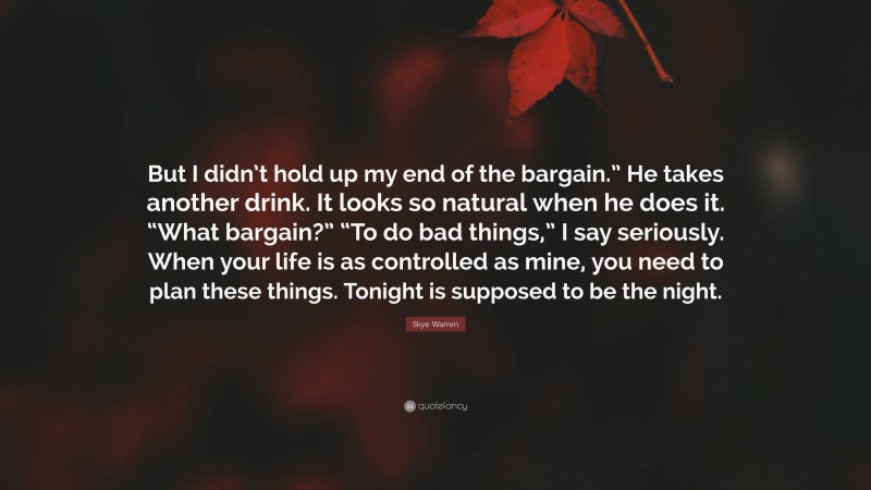 Skye Warren Quote: “But I didn’t hold up my end of the bargain.” He takes another drink. It looks so natural when he does it. “What bargain?” “To do bad things,” I say seriously. When your life is as controlled as mine, you need to plan these things. Tonight is supposed to be the night.”