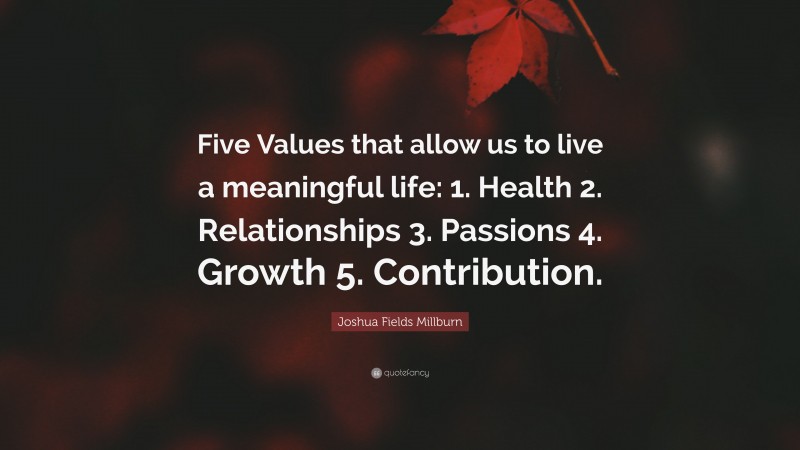 Joshua Fields Millburn Quote: “Five Values that allow us to live a meaningful life: 1. Health 2. Relationships 3. Passions 4. Growth 5. Contribution.”