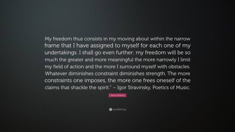 Dennis DeSantis Quote: “My freedom thus consists in my moving about within the narrow frame that I have assigned to myself for each one of my undertakings. I shall go even further: my freedom will be so much the greater and more meaningful the more narrowly I limit my field of action and the more I surround myself with obstacles. Whatever diminishes constraint diminishes strength. The more constraints one imposes, the more one frees oneself of the claims that shackle the spirit.” – Igor Stravinsky, Poetics of Music.”