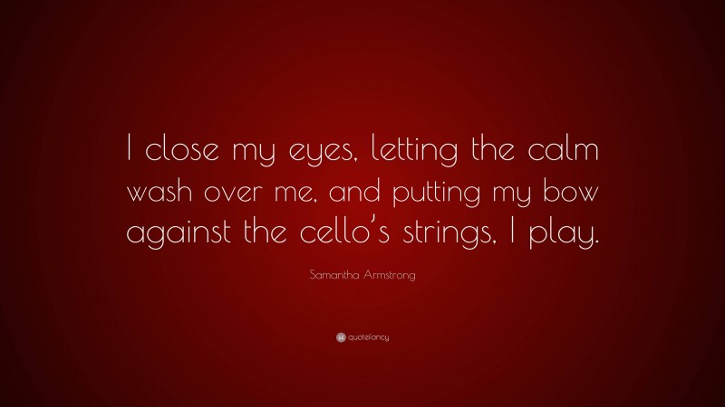 Samantha Armstrong Quote: “I close my eyes, letting the calm wash over me, and putting my bow against the cello’s strings, I play.”