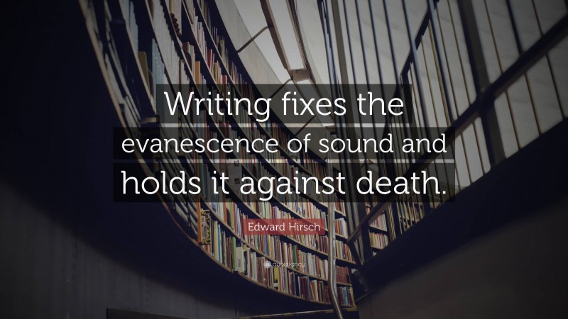 Edward Hirsch Quote: “Writing fixes the evanescence of sound and holds it against death.”