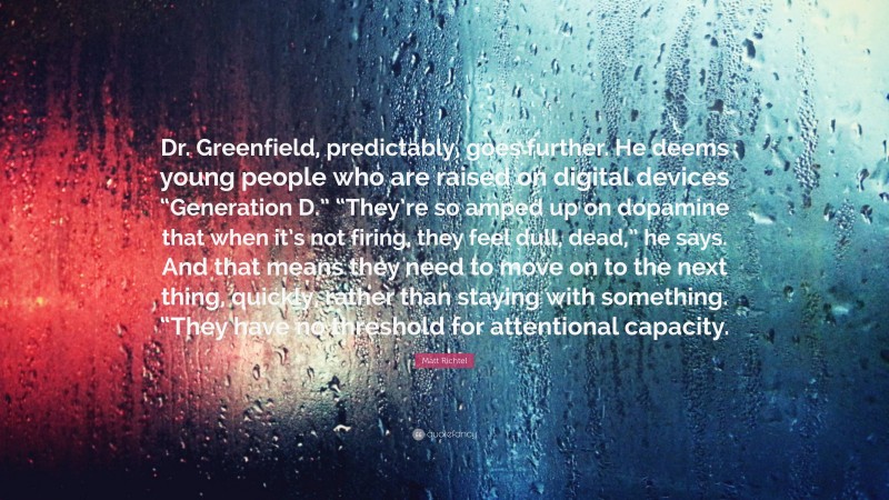 Matt Richtel Quote: “Dr. Greenfield, predictably, goes further. He deems young people who are raised on digital devices “Generation D.” “They’re so amped up on dopamine that when it’s not firing, they feel dull, dead,” he says. And that means they need to move on to the next thing, quickly, rather than staying with something. “They have no threshold for attentional capacity.”