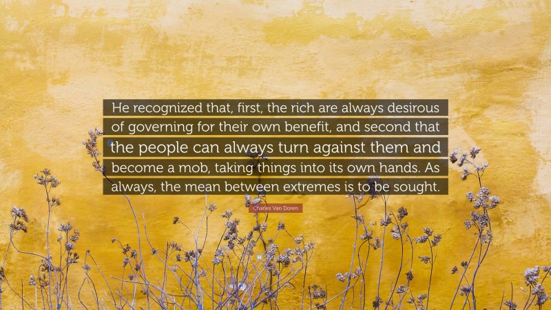Charles Van Doren Quote: “He recognized that, first, the rich are always desirous of governing for their own benefit, and second that the people can always turn against them and become a mob, taking things into its own hands. As always, the mean between extremes is to be sought.”