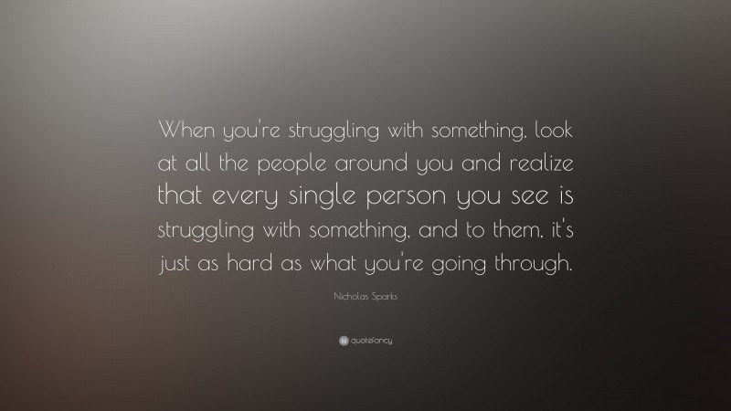 Nicholas Sparks Quote: “When you're struggling with something, look at all the people around you and realize that every single person you see is struggling with something, and to them, it's just as hard as what you're going through.”