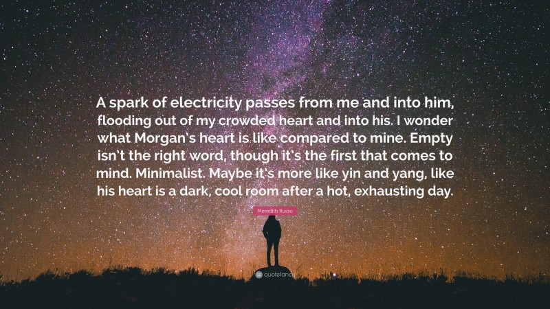 Meredith Russo Quote: “A spark of electricity passes from me and into him, flooding out of my crowded heart and into his. I wonder what Morgan’s heart is like compared to mine. Empty isn’t the right word, though it’s the first that comes to mind. Minimalist. Maybe it’s more like yin and yang, like his heart is a dark, cool room after a hot, exhausting day.”