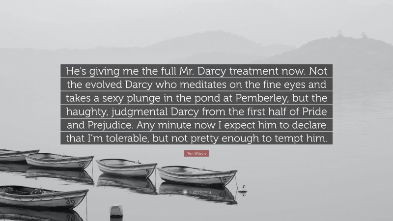 Teri Wilson Quote: “He’s giving me the full Mr. Darcy treatment now. Not the evolved Darcy who meditates on the fine eyes and takes a sexy plunge in the pond at Pemberley, but the haughty, judgmental Darcy from the first half of Pride and Prejudice. Any minute now I expect him to declare that I’m tolerable, but not pretty enough to tempt him.”