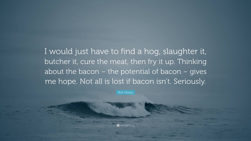 Rick Yancey Quote: “I would just have to find a hog, slaughter it, butcher it, cure the meat, then fry it up. Thinking about the bacon – the potential of bacon – gives me hope. Not all is lost if bacon isn’t. Seriously.”