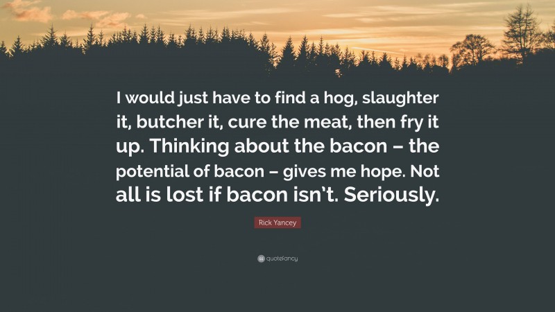 Rick Yancey Quote: “I would just have to find a hog, slaughter it, butcher it, cure the meat, then fry it up. Thinking about the bacon – the potential of bacon – gives me hope. Not all is lost if bacon isn’t. Seriously.”