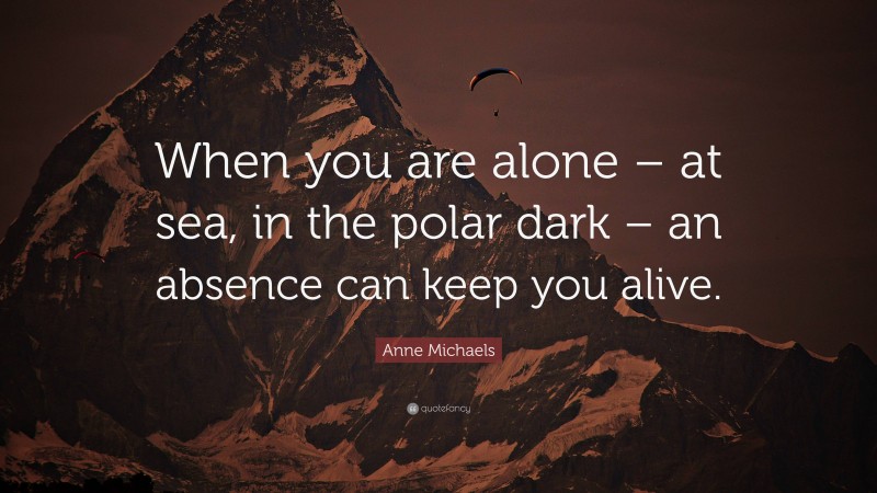 Anne Michaels Quote: “When you are alone – at sea, in the polar dark – an absence can keep you alive.”