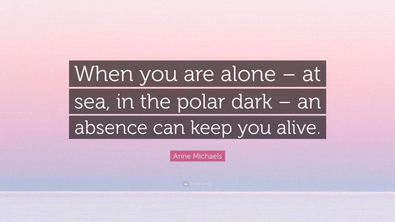 Anne Michaels Quote: “When you are alone – at sea, in the polar dark – an absence can keep you alive.”