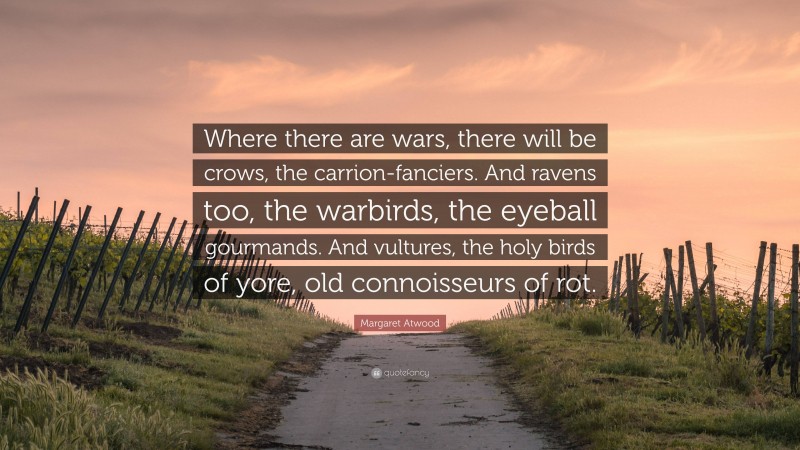 Margaret Atwood Quote: “Where there are wars, there will be crows, the carrion-fanciers. And ravens too, the warbirds, the eyeball gourmands. And vultures, the holy birds of yore, old connoisseurs of rot.”