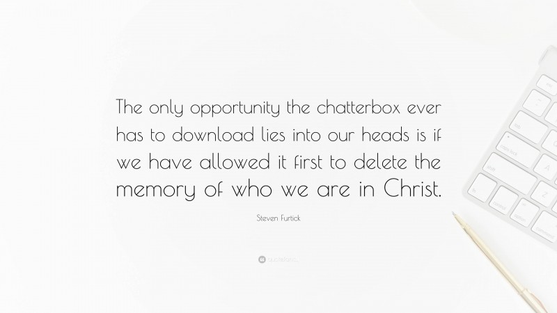 Steven Furtick Quote: “The only opportunity the chatterbox ever has to download lies into our heads is if we have allowed it first to delete the memory of who we are in Christ.”