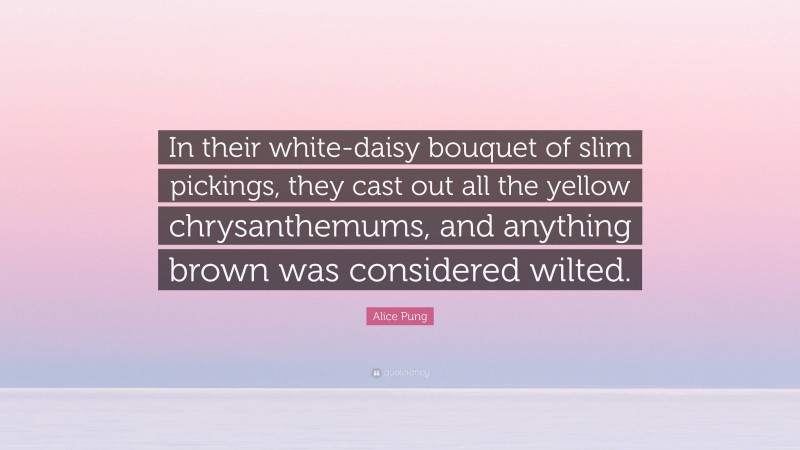 Alice Pung Quote: “In their white-daisy bouquet of slim pickings, they cast out all the yellow chrysanthemums, and anything brown was considered wilted.”