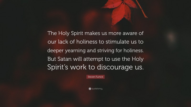 Steven Furtick Quote: “The Holy Spirit makes us more aware of our lack of holiness to stimulate us to deeper yearning and striving for holiness. But Satan will attempt to use the Holy Spirit’s work to discourage us.”