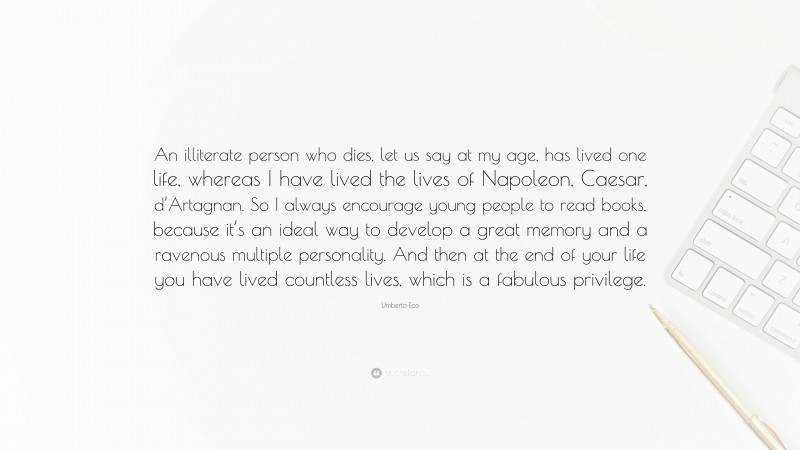 Umberto Eco Quote: “An illiterate person who dies, let us say at my age, has lived one life, whereas I have lived the lives of Napoleon, Caesar, d’Artagnan. So I always encourage young people to read books, because it’s an ideal way to develop a great memory and a ravenous multiple personality. And then at the end of your life you have lived countless lives, which is a fabulous privilege.”