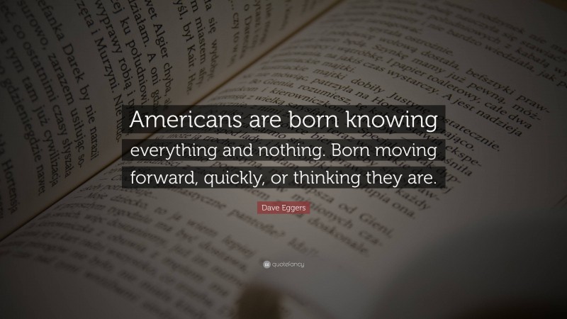 Dave Eggers Quote: “Americans are born knowing everything and nothing. Born moving forward, quickly, or thinking they are.”