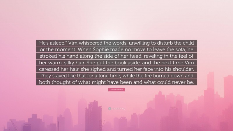 Grace Burrowes Quote: “He’s asleep.” Vim whispered the words, unwilling to disturb the child or the moment. When Sophie made no move to leave the sofa, he stroked his hand along the side of her head, reveling in the feel of her warm, silky hair. She put the book aside, and the next time Vim caressed her hair, she sighed and turned her face into his shoulder. They stayed like that for a long time, while the fire burned down and both thought of what might have been and what could never be.”