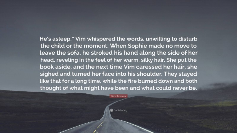Grace Burrowes Quote: “He’s asleep.” Vim whispered the words, unwilling to disturb the child or the moment. When Sophie made no move to leave the sofa, he stroked his hand along the side of her head, reveling in the feel of her warm, silky hair. She put the book aside, and the next time Vim caressed her hair, she sighed and turned her face into his shoulder. They stayed like that for a long time, while the fire burned down and both thought of what might have been and what could never be.”