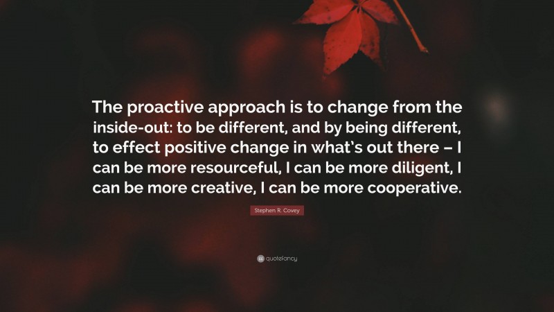 Stephen R. Covey Quote: “The proactive approach is to change from the inside-out: to be different, and by being different, to effect positive change in what’s out there – I can be more resourceful, I can be more diligent, I can be more creative, I can be more cooperative.”
