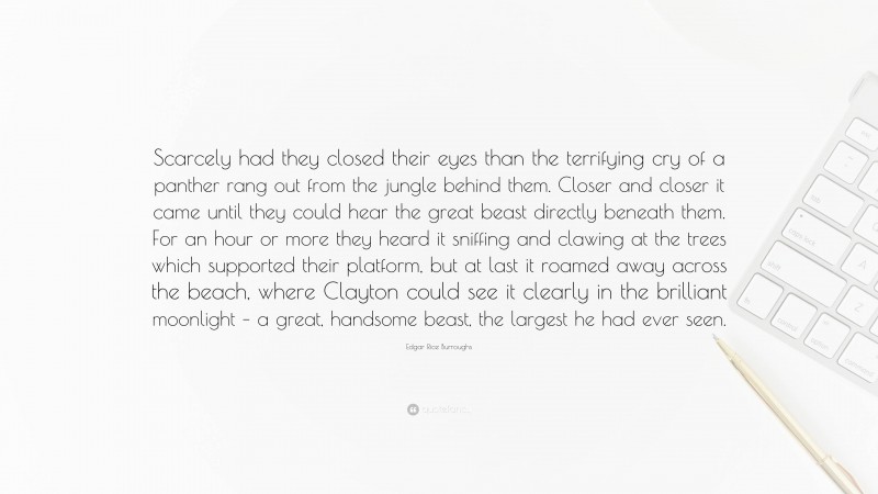 Edgar Rice Burroughs Quote: “Scarcely had they closed their eyes than the terrifying cry of a panther rang out from the jungle behind them. Closer and closer it came until they could hear the great beast directly beneath them. For an hour or more they heard it sniffing and clawing at the trees which supported their platform, but at last it roamed away across the beach, where Clayton could see it clearly in the brilliant moonlight – a great, handsome beast, the largest he had ever seen.”