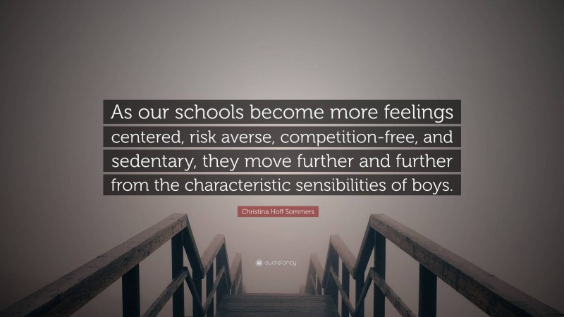 Christina Hoff Sommers Quote: “As our schools become more feelings centered, risk averse, competition-free, and sedentary, they move further and further from the characteristic sensibilities of boys.”