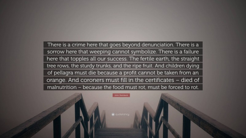 John Steinbeck Quote: “There is a crime here that goes beyond denunciation. There is a sorrow here that weeping cannot symbolize. There is a failure here that topples all our success. The fertile earth, the straight tree rows, the sturdy trunks, and the ripe fruit. And children dying of pellagra must die because a profit cannot be taken from an orange. And coroners must fill in the certificates – died of malnutrition – because the food must rot, must be forced to rot.”