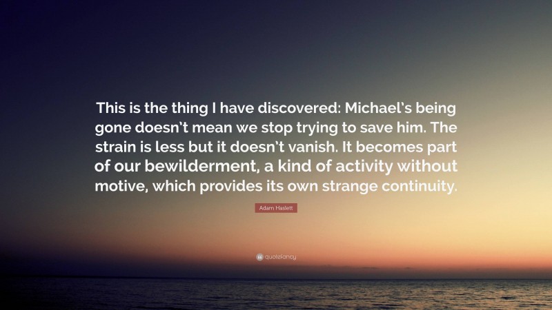 Adam Haslett Quote: “This is the thing I have discovered: Michael’s being gone doesn’t mean we stop trying to save him. The strain is less but it doesn’t vanish. It becomes part of our bewilderment, a kind of activity without motive, which provides its own strange continuity.”