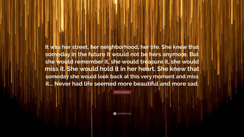 Mick Cochrane Quote: “It was her street, her neighborhood, her life. She knew that someday in the future it would not be hers anymore. But she would remember it, she would treasure it, she would miss it. She would hold it in her heart. She knew that someday she would look back at this very moment and miss it... Never had life seemed more beautiful and more sad.”