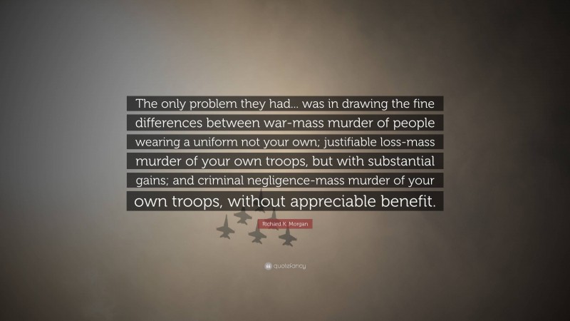 Richard K. Morgan Quote: “The only problem they had... was in drawing the fine differences between war-mass murder of people wearing a uniform not your own; justifiable loss-mass murder of your own troops, but with substantial gains; and criminal negligence-mass murder of your own troops, without appreciable benefit.”